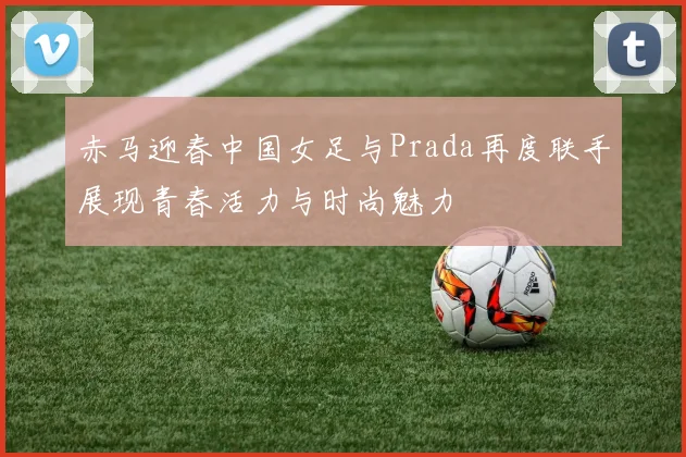 赤马迎春中国女足与Prada再度联手展现青春活力与时尚魅力