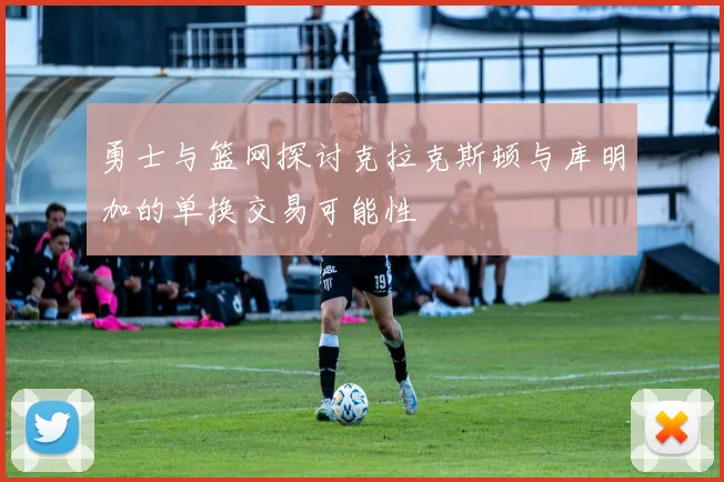 勇士与篮网探讨克拉克斯顿与库明加的单换交易可能性
