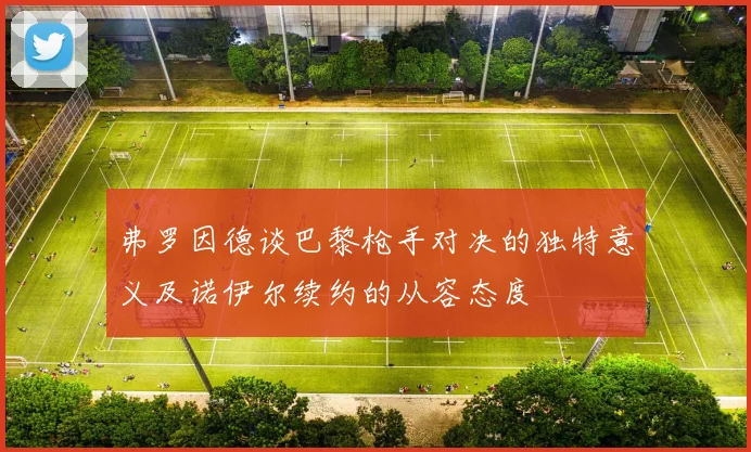 弗罗因德谈巴黎枪手对决的独特意义及诺伊尔续约的从容态度
